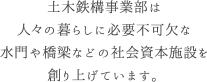 土木鉄構事業部は人々の暮らしに必要不可欠な水門や橋梁などの社会資本施設を創り上げています。