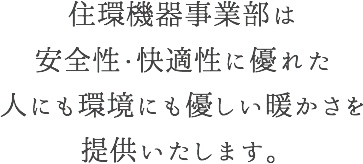 住環機器事業部は安全性・快適性に優れた人にも環境にも優しい暖かさを提供いたします。